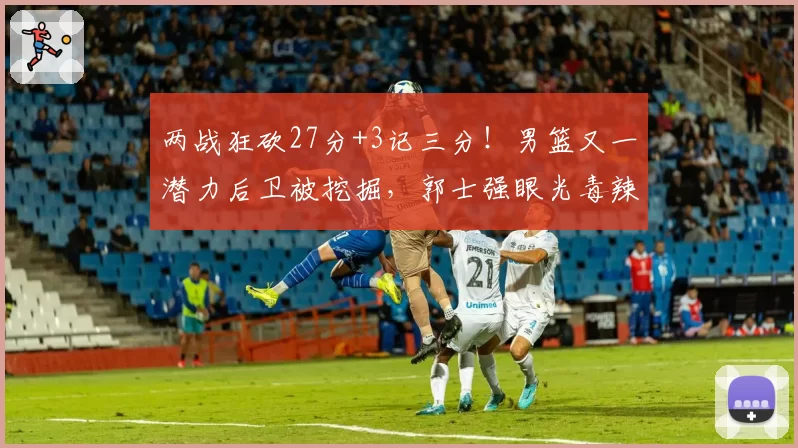 两战狂砍27分+3记三分！男篮又一潜力后卫被挖掘，郭士强眼光毒辣