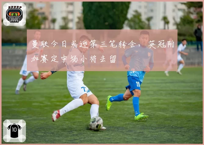 曼联今日或迎第三笔转会，英冠附加赛定中场小将去留