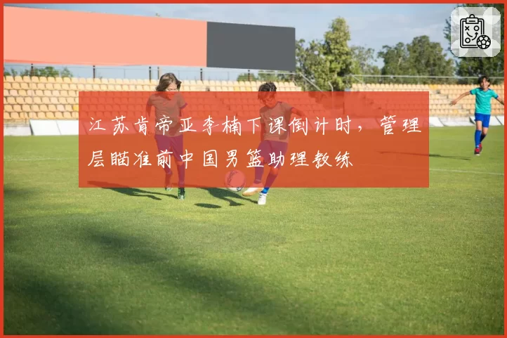 江苏肯帝亚李楠下课倒计时,管理层瞄准前中国男篮助理教练