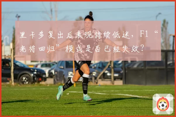 里卡多复出后表现持续低迷,F1“老将回归”模式是否已经失效?