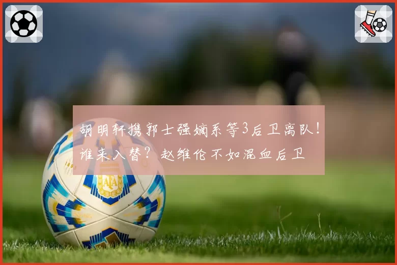 胡明轩携郭士强嫡系等3后卫离队！谁来入替？赵维伦不如混血后卫
