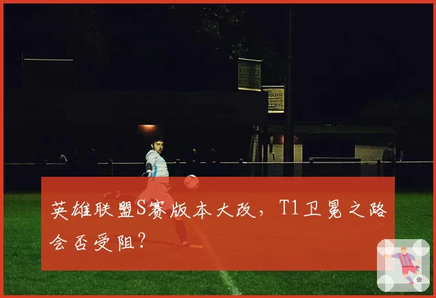 英雄联盟S赛版本大改,T1卫冕之路会否受阻?
