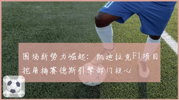 围场新势力崛起：凯迪拉克F1项目挖角梅赛德斯引擎部门核心