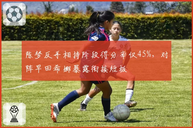 陈梦反手相持阶段得分率仅45%，对阵早田希娜暴露衔接短板
