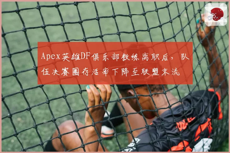 Apex英雄DF俱乐部教练离职后，队伍决赛圈存活率下降至联盟末流