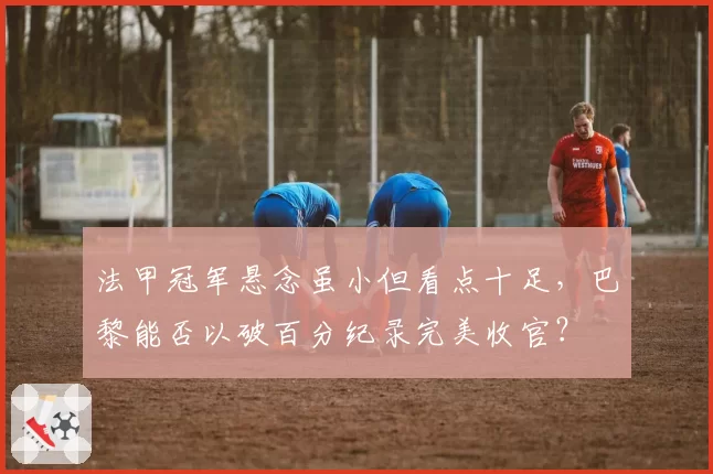 法甲冠军悬念虽小但看点十足，巴黎能否以破百分纪录完美收官？