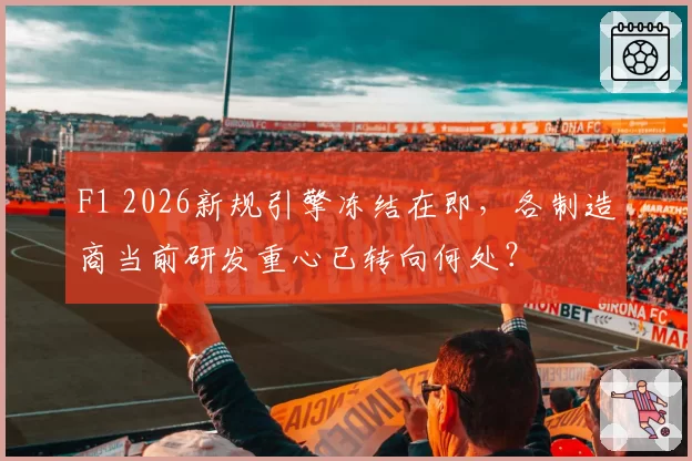 F1 2026新规引擎冻结在即，各制造商当前研发重心已转向何处？