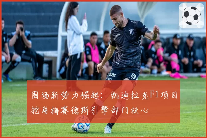 围场新势力崛起：凯迪拉克F1项目挖角梅赛德斯引擎部门核心