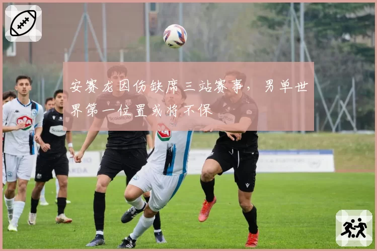 安赛龙因伤缺席三站赛事，男单世界第一位置或将不保