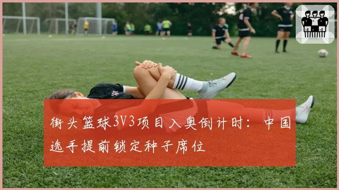 街头篮球3V3项目入奥倒计时:中国选手提前锁定种子席位