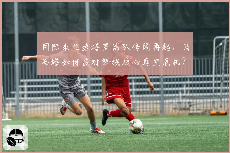 国际米兰劳塔罗离队传闻再起,马洛塔如何应对锋线核心真空危机?