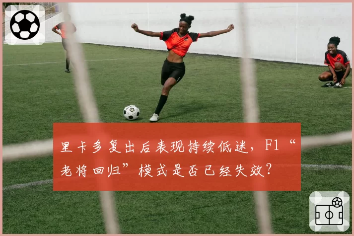 里卡多复出后表现持续低迷，F1“老将回归”模式是否已经失效？
