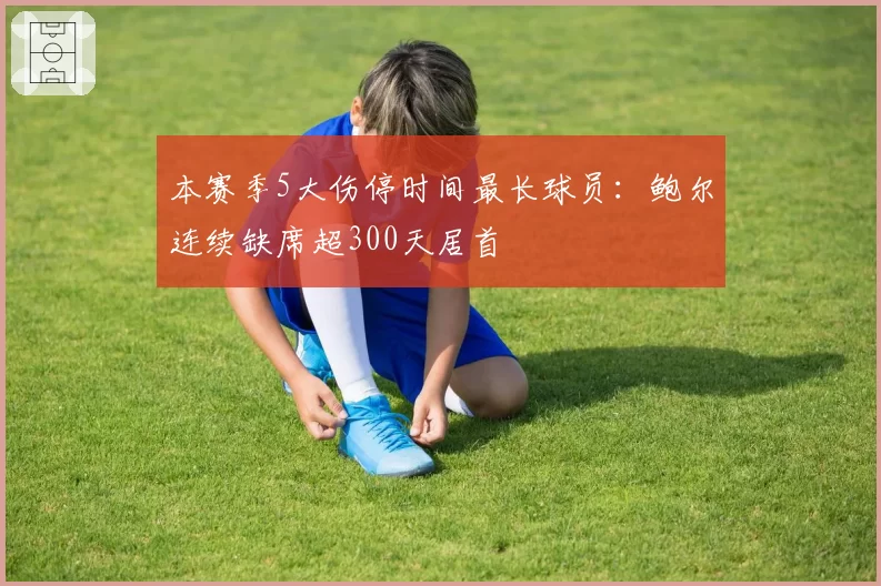本赛季5大伤停时间最长球员:鲍尔连续缺席超300天居首
