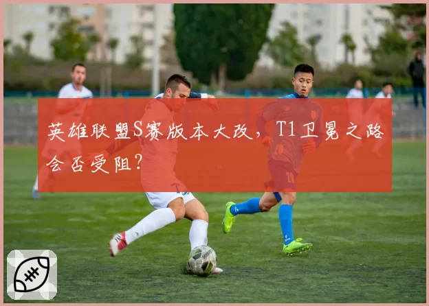 英雄联盟S赛版本大改,T1卫冕之路会否受阻?