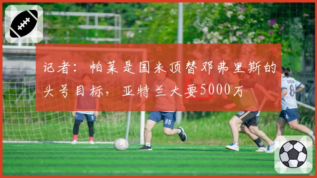 记者:帕莱是国米顶替邓弗里斯的头号目标,亚特兰大要5000万