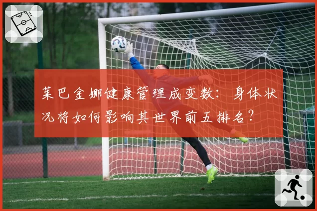 莱巴金娜健康管理成变数：身体状况将如何影响其世界前五排名？