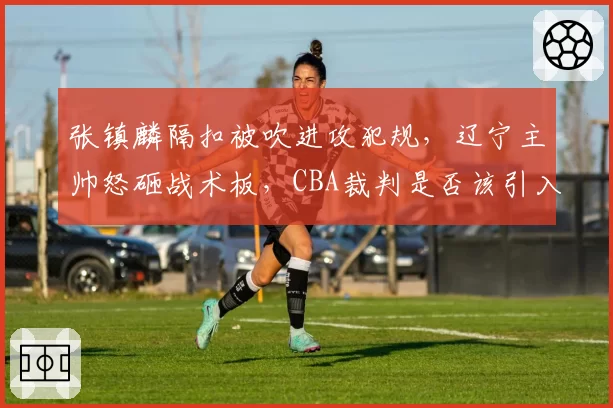 张镇麟隔扣被吹进攻犯规,辽宁主帅怒砸战术板,CBA裁判是否该引入挑战?