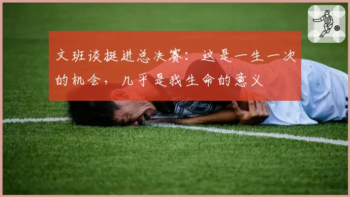 文班谈挺进总决赛:这是一生一次的机会,几乎是我生命的意义