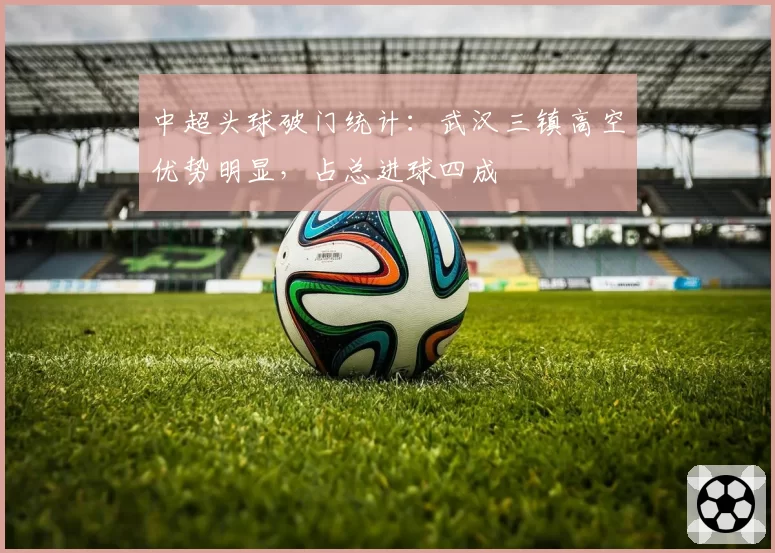 中超头球破门统计:武汉三镇高空优势明显,占总进球四成
