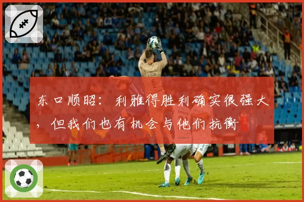 东口顺昭:利雅得胜利确实很强大,但我们也有机会与他们抗衡
