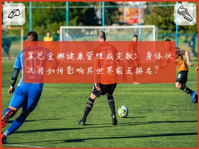 莱巴金娜健康管理成变数：身体状况将如何影响其世界前五排名？