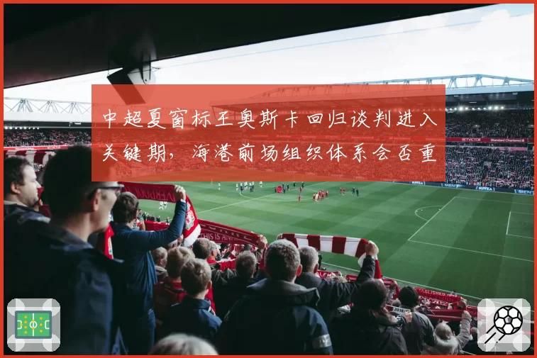 中超夏窗标王奥斯卡回归谈判进入关键期,海港前场组织体系会否重构?