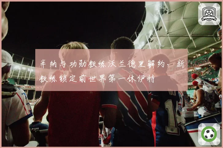 辛纳与功勋教练沃兰德里解约,新教练锁定前世界第一休伊特