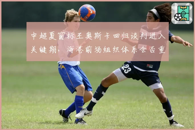 中超夏窗标王奥斯卡回归谈判进入关键期,海港前场组织体系会否重构?