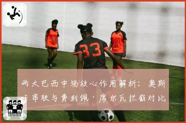 两大巴西中场核心作用解析:奥斯卡串联与费利佩·席尔瓦拦截对比