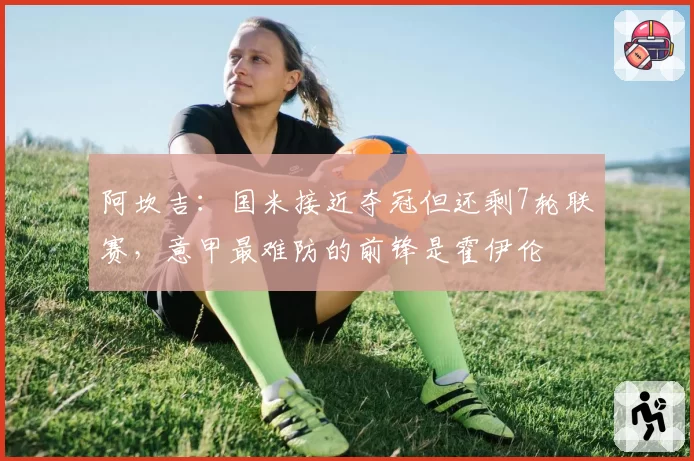 阿坎吉:国米接近夺冠但还剩7轮联赛,意甲最难防的前锋是霍伊伦