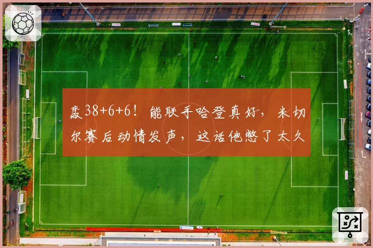 轰38+6+6！能联手哈登真好，米切尔赛后动情发声，这话他憋了太久