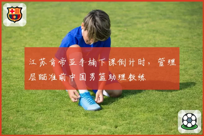 江苏肯帝亚李楠下课倒计时,管理层瞄准前中国男篮助理教练