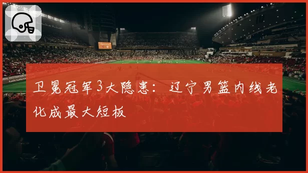卫冕冠军3大隐患:辽宁男篮内线老化成最大短板