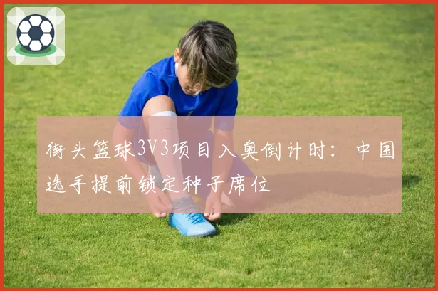 街头篮球3V3项目入奥倒计时:中国选手提前锁定种子席位