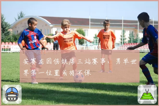 安赛龙因伤缺席三站赛事，男单世界第一位置或将不保