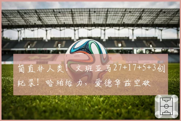 简直非人类！文班亚马27+17+5+3创纪录！哈珀给力，爱德华兹空砍