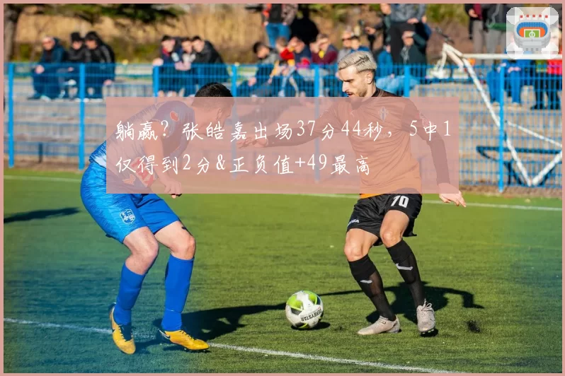 躺赢?张皓嘉出场37分44秒,5中1仅得到2分&正负值+49最高