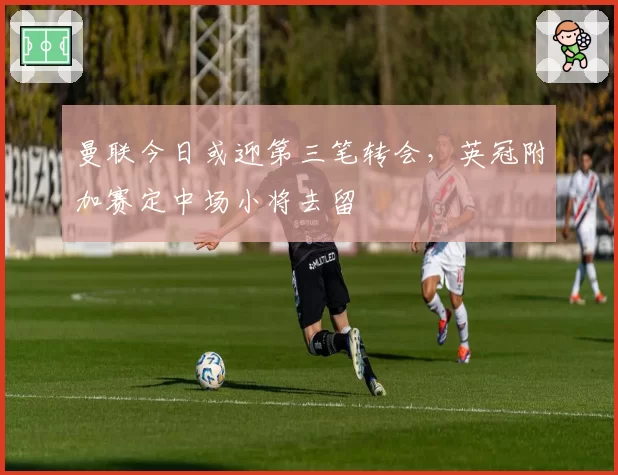 曼联今日或迎第三笔转会，英冠附加赛定中场小将去留