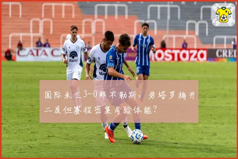 国际米兰3-0那不勒斯，劳塔罗梅开二度但赛程密集考验体能？