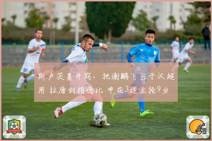 斯卢茨基开窍，把谢鹏飞当于汉超用 拉唐剑指德比 申花3连主抢9分