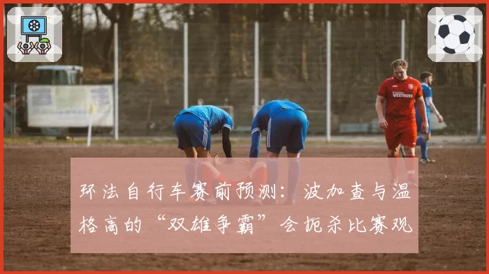 环法自行车赛前预测：波加查与温格高的“双雄争霸”会扼杀比赛观赏性吗？
