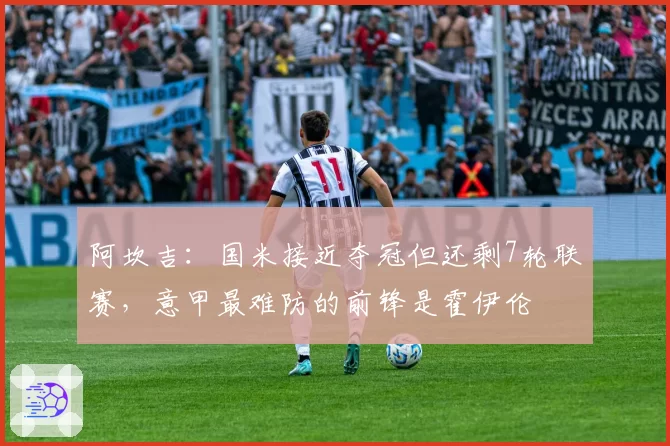 阿坎吉:国米接近夺冠但还剩7轮联赛,意甲最难防的前锋是霍伊伦