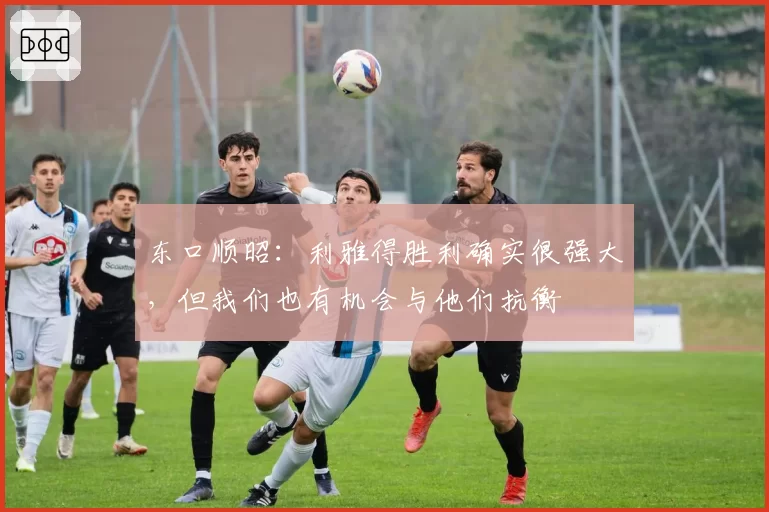 东口顺昭:利雅得胜利确实很强大,但我们也有机会与他们抗衡