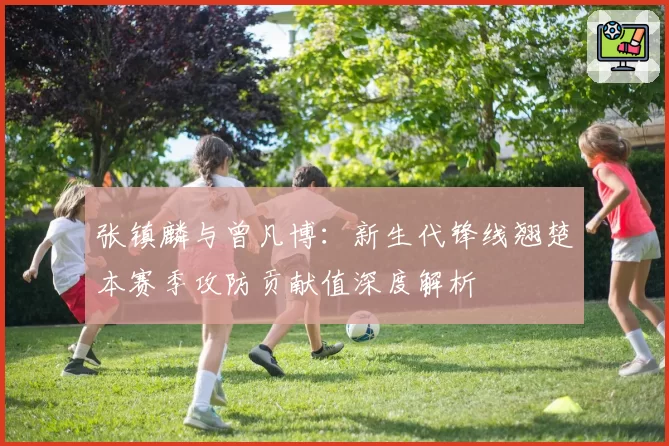 张镇麟与曾凡博:新生代锋线翘楚本赛季攻防贡献值深度解析