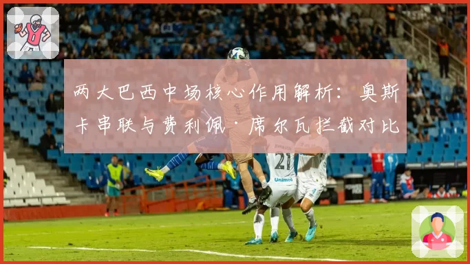 两大巴西中场核心作用解析:奥斯卡串联与费利佩·席尔瓦拦截对比
