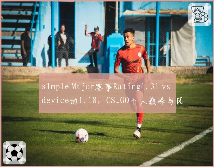 s1mple Major赛事Rating1.31 vs device的1.18,CS_GO个人巅峰与团队荣誉对比