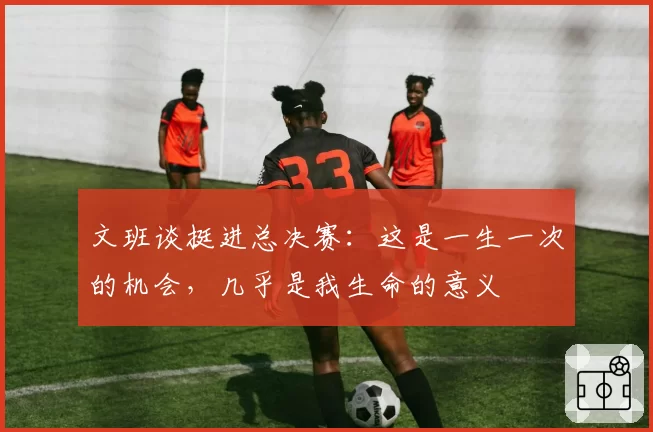 文班谈挺进总决赛:这是一生一次的机会,几乎是我生命的意义
