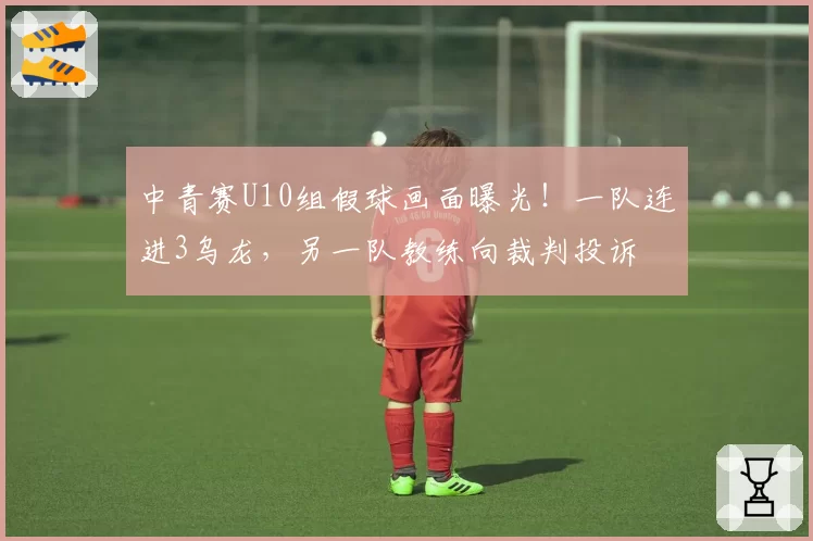 中青赛U10组假球画面曝光！一队连进3乌龙，另一队教练向裁判投诉