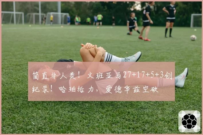 简直非人类！文班亚马27+17+5+3创纪录！哈珀给力，爱德华兹空砍