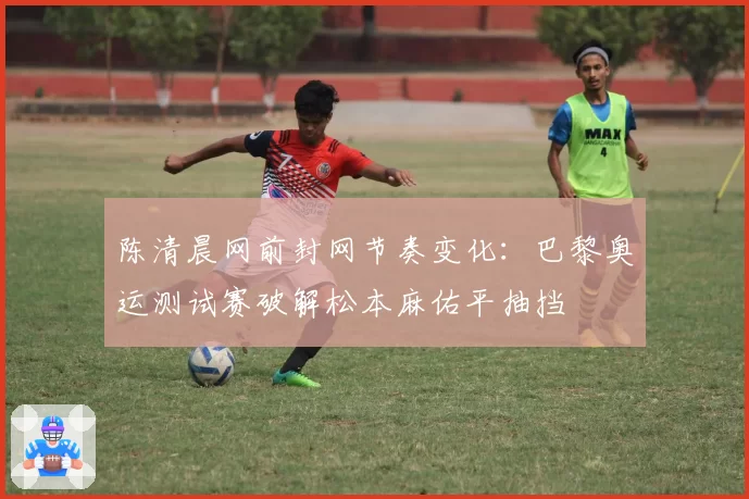 陈清晨网前封网节奏变化：巴黎奥运测试赛破解松本麻佑平抽挡